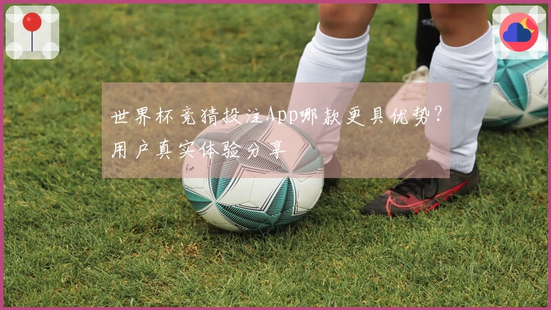 世界杯竞猜投注App哪款更具优势？用户真实体验分享