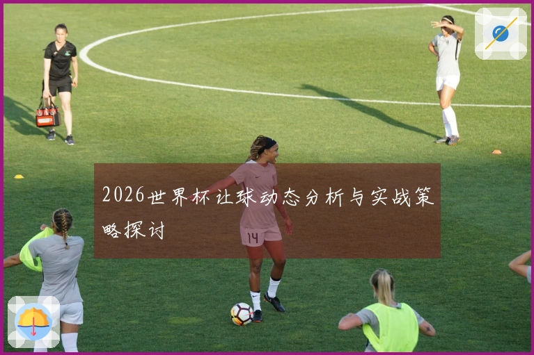 2026世界杯让球动态分析与实战策略探讨