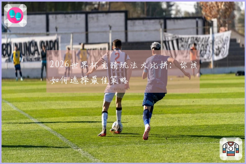 2026世界杯竞猜玩法大比拼：你该如何选择最佳策略