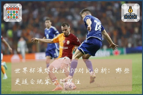 世界杯滚球投注App对比分析：哪些更适合玩家实时跟注